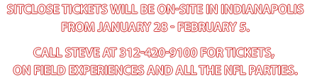 SitClose Tickets will be on-site in Indianapolis from January 28 - February 5. Call Steve at 312-420-9100 for tickets, on field experiences and all the NFL parties.